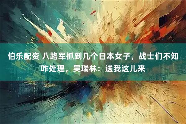 伯乐配资 八路军抓到几个日本女子，战士们不知咋处理，吴瑞林：送我这儿来