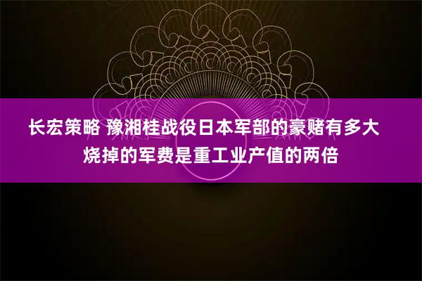 长宏策略 豫湘桂战役日本军部的豪赌有多大   烧掉的军费是重工业产值的两倍