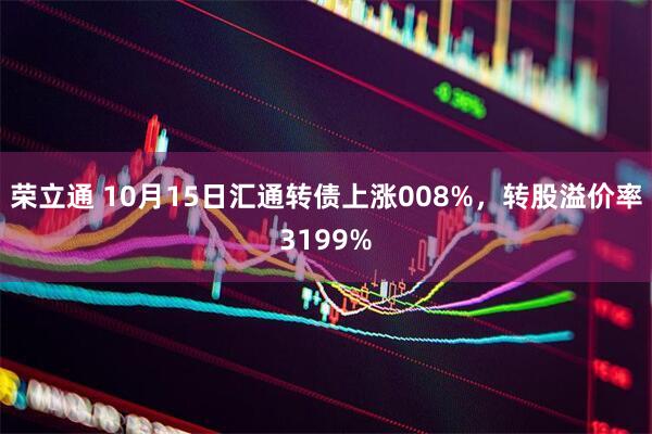 荣立通 10月15日汇通转债上涨008%，转股溢价率3199%
