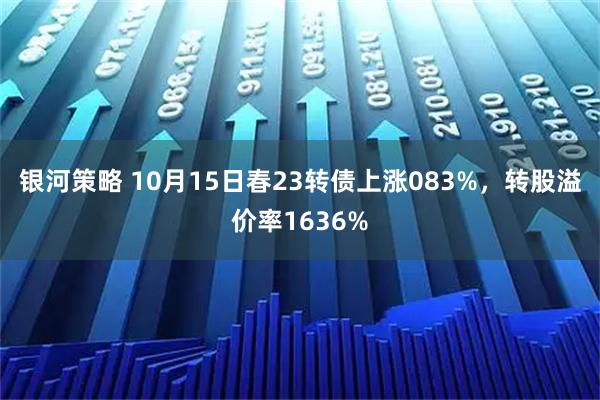 银河策略 10月15日春23转债上涨083%，转股溢价率1636%