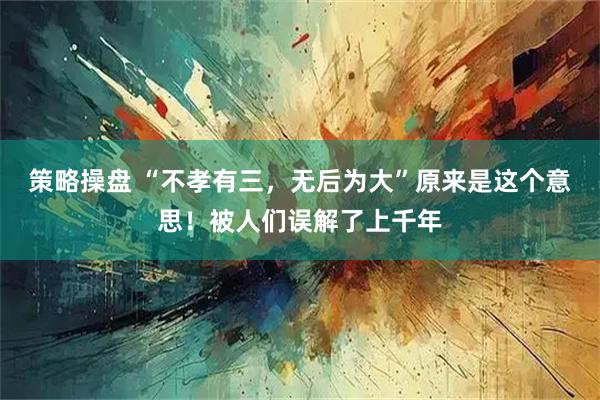 策略操盘 “不孝有三，无后为大”原来是这个意思！被人们误解了上千年