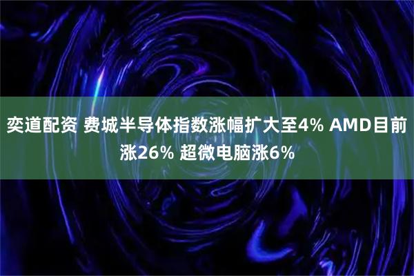奕道配资 费城半导体指数涨幅扩大至4% AMD目前涨26% 超微电脑涨6%