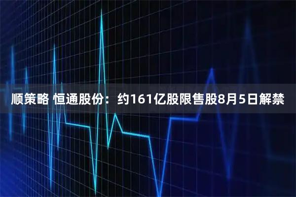 顺策略 恒通股份：约161亿股限售股8月5日解禁