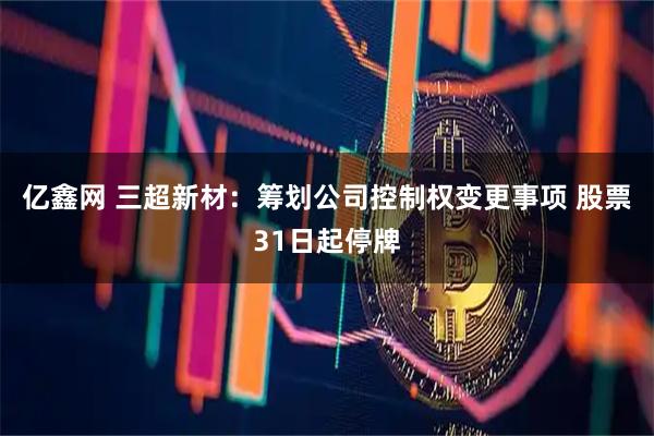 亿鑫网 三超新材：筹划公司控制权变更事项 股票31日起停牌