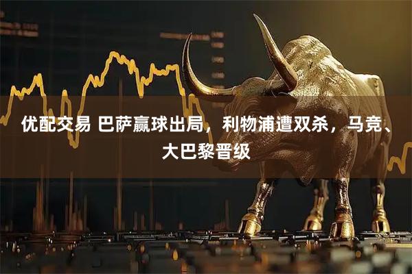 优配交易 巴萨赢球出局，利物浦遭双杀，马竞、大巴黎晋级