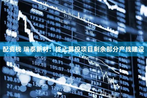 配资栈 瑞泰新材：终止募投项目剩余部分产线建设