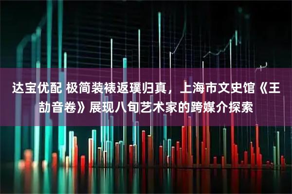达宝优配 极简装裱返璞归真，上海市文史馆《王劼音卷》展现八旬艺术家的跨媒介探索