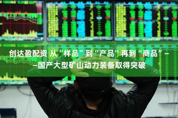 创达盈配资 从“样品”到“产品”再到“商品”——国产大型矿山动力装备取得突破