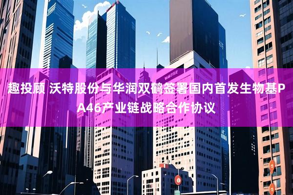趣投顾 沃特股份与华润双鹤签署国内首发生物基PA46产业链战略合作协议