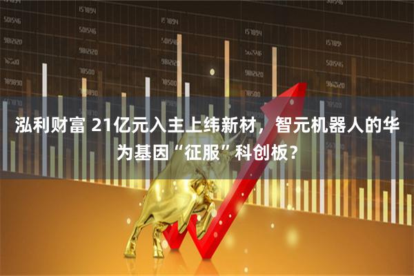 泓利财富 21亿元入主上纬新材，智元机器人的华为基因“征服”科创板？
