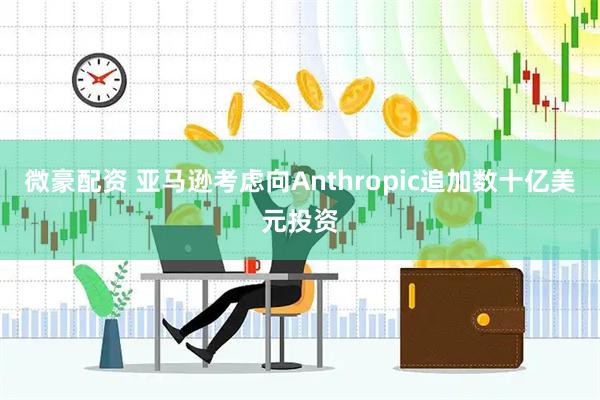 微豪配资 亚马逊考虑向Anthropic追加数十亿美元投资