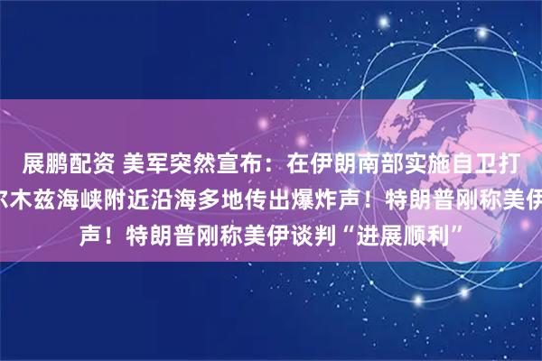 展鹏配资 美军突然宣布：在伊朗南部实施自卫打击！伊朗位于霍尔木兹海峡附近沿海多地传出爆炸声！特朗普刚称美伊谈判“进展顺利”