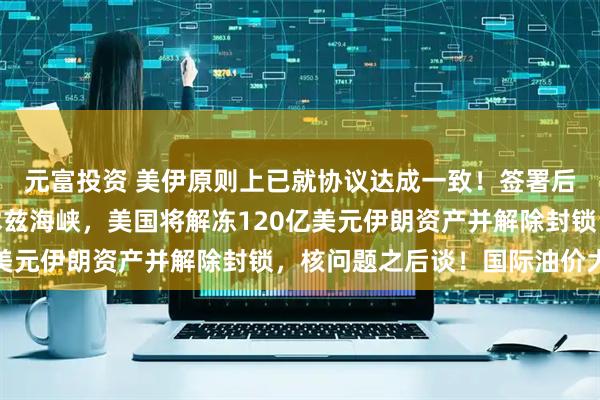 元富投资 美伊原则上已就协议达成一致！签署后伊朗将立刻开放霍尔木兹海峡，美国将解冻120亿美元伊朗资产并解除封锁，核问题之后谈！国际油价大跌