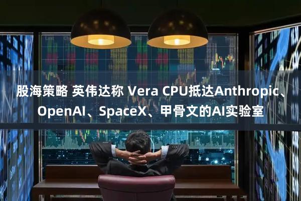 股海策略 英伟达称 Vera CPU抵达Anthropic、OpenAI、SpaceX、甲骨文的AI实验室