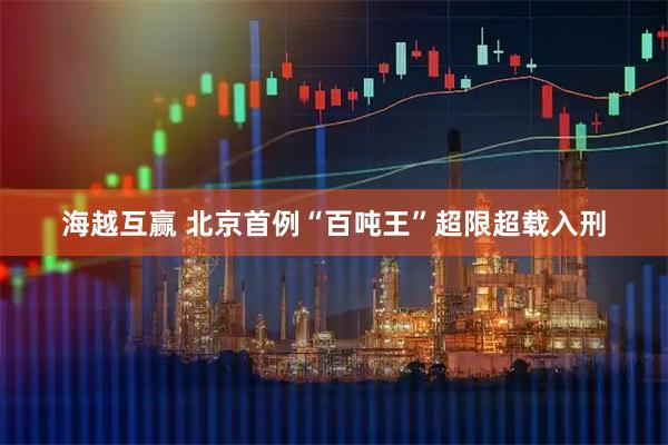 海越互赢 北京首例“百吨王”超限超载入刑