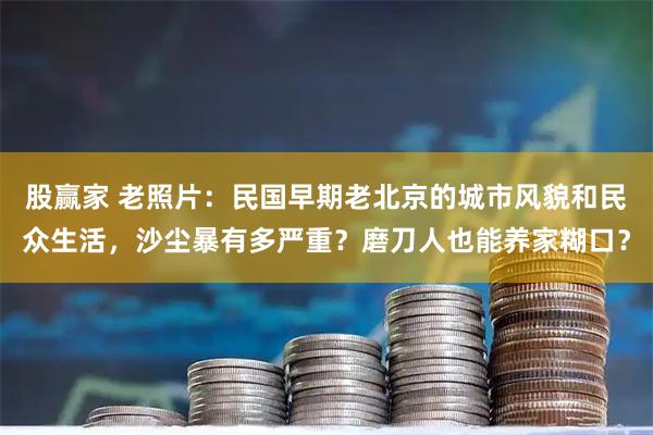 股赢家 老照片：民国早期老北京的城市风貌和民众生活，沙尘暴有多严重？磨刀人也能养家糊口？