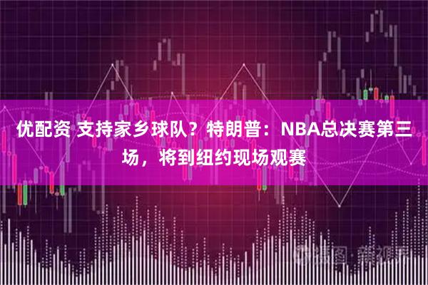 优配资 支持家乡球队？特朗普：NBA总决赛第三场，将到纽约现场观赛