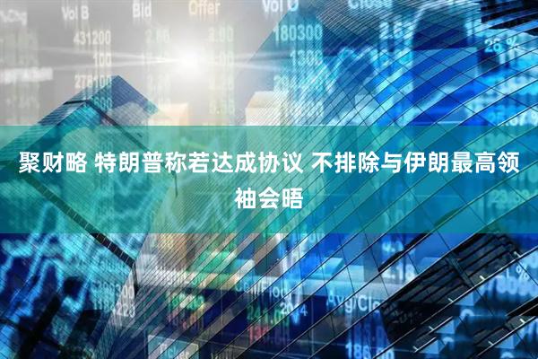 聚财略 特朗普称若达成协议 不排除与伊朗最高领袖会晤