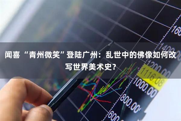 闻喜 “青州微笑”登陆广州：乱世中的佛像如何改写世界美术史？