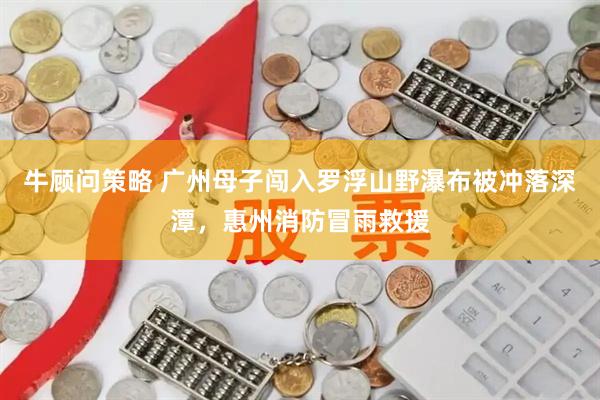 牛顾问策略 广州母子闯入罗浮山野瀑布被冲落深潭，惠州消防冒雨救援