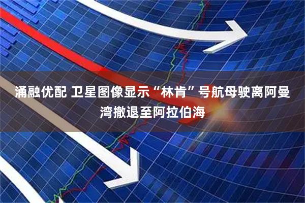 涌融优配 卫星图像显示“林肯”号航母驶离阿曼湾撤退至阿拉伯海