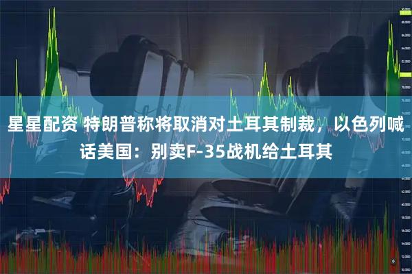 星星配资 特朗普称将取消对土耳其制裁，以色列喊话美国：别卖F-35战机给土耳其