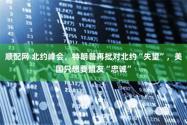 顺配网 北约峰会，特朗普再批对北约“失望”，美国只想要盟友“忠诚”