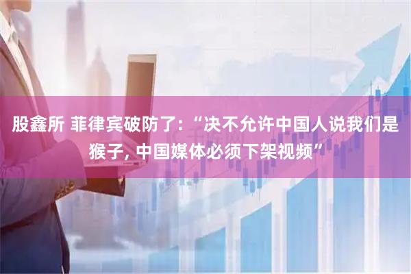 股鑫所 菲律宾破防了: “决不允许中国人说我们是猴子, 中国媒体必须下架视频”
