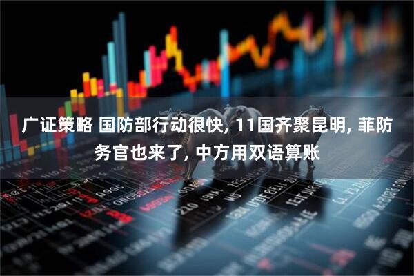 广证策略 国防部行动很快, 11国齐聚昆明, 菲防务官也来了, 中方用双语算账