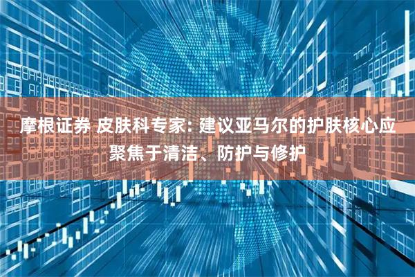 摩根证券 皮肤科专家: 建议亚马尔的护肤核心应聚焦于清洁、防护与修护