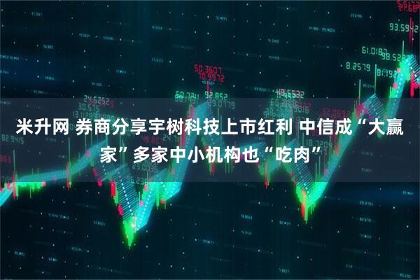 米升网 券商分享宇树科技上市红利 中信成“大赢家”多家中小机构也“吃肉”