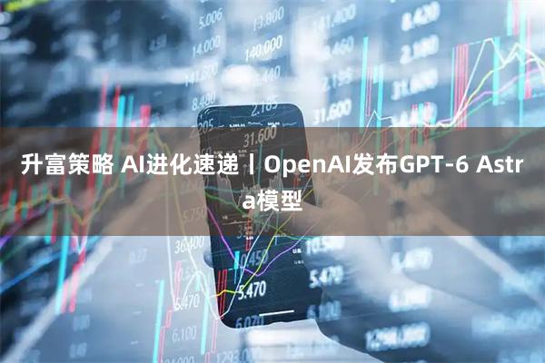 升富策略 AI进化速递丨OpenAI发布GPT-6 Astra模型