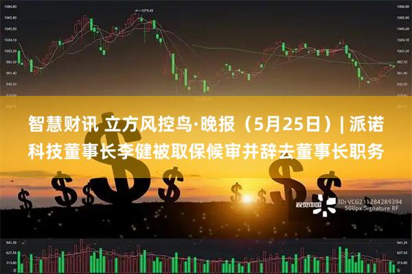 智慧财讯 立方风控鸟·晚报（5月25日）| 派诺科技董事长李健被取保候审并辞去董事长职务